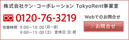 株式会社ケン・コーポレーション TokyoRent事業室 電話番号(フリーダイヤル):0120-76-3219 営業時間:9:00~18:00(月~金)・9:00~15:00(土) 定休日:日・祝